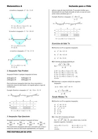 Matemática A Inclusão para a Vida
PRÉ-VESTIBULAR DA UFSC 16
a) resolver a inequação x2
– 2x – 3 ≥ 0
S = {x ∈ R | x ≤ -1 ou x ≥ 3} ou
S = ]-∞, -1] ∪ [3, +∞[
b) resolver a inequação x2
– 7x + 10 ≤ 0
S = { x ∈ R | 2 ≤ x ≤ 5}
S = [2, 5]
c) resolver a inequação –x2
+ 5x – 4 > 0
S = { x ∈ R | 1 < x < 4}
S = [1, 4]
2. Inequações Tipo Produto
Inequação Produto é qualquer inequação da forma:
a) f(x).g(x) ≥ 0 b) f(x).g(x) > 0
c) f(x).g(x) ≤ 0 d) f(x).g(x) < 0
Para resolvermos inequações deste tipo, faz-se necessário o
estudo dos sinais de cada função e em seguida aplicar a regra da
multiplicação.
Exemplo: Resolver a inequação (x2
– 4x + 3) (x – 2) < 0
S = { x ∈ R | x < 1 ou 2 < x < 3}
3. Inequações Tipo Quociente
Inequação quociente é qualquer inequação da forma:
a)
f(x)
g(x)
0 b)
f(x)
g(x)
> 0 c)
f(x)
g(x)
0 d)
f(x)
g(x)
< 0≥ ≤
Para resolvermos inequações deste tipo é necessário que se faça o
estudo dos sinais de cada função separadamente e em seguida
aplicar a regra de sinais da divisão. É necessário lembrar que o
denominador de uma fração não pode ser nulo, ou seja nos casos
acima vamos considerar g(x) ≠ 0
Exemplo: Resolver a inequação
0
2
342
≥
−
+−
x
xx
S = { x ∈ R | 1 ≤ x < 2 ou x ≥ 3}
Exercícios de Sala 
01) Resolver em ℜ as seguintes inequações:
a) x2
– 8x + 12 > 0
b) x2
– 8x + 12 ≤ 0
c) x2
– 9x + 8 ≥ 0
02) O domínio da função definida por
f(x) =
x x
x
2
3 10
6
− −
−
é:
a) D = {x ∈ R| x ≤ 2 ou x ≥ 5} − {6}.
b) D = {x ∈ R| x ≤ - 2 ou x ≥ 5} − {6}.
c) D = {x ∈ R| x ≤ - 2 ou x ≥ 5}
d) D = {x ∈ R| x ≤ - 2 ou x ≥ 7} − {6}.
e) n.d.a.
03) Determine o conjunto solução das seguintes
inequações:
a) (x – 3)(2x – 1)(x2
– 4) < 0
b)
4
1072
−
+−
x
xx ≥ 0
Tarefa Mínima 
01) Resolver em ℜ as seguintes inequações:
a) x2
– 6x + 8 > 0
b) x2
– 6x + 8 ≤ 0
c) – x2
+ 9 > 0
d) x2
≤ 4
e) x2
> 6x
f) x2
≥ 1
02) ( Osec-SP ) O domínio da função
f(x) = − + +x x2 2 3 , com valores reais, é um dos
conjuntos seguintes. Assinale-o.
a) {x ∈ R | -1 ≤ x ≤ 3 } b) { x ∈ R | -1 < x < 3 }
c) { } d) { x ∈ R | x ≥ 3}
e) n.d.a.
 