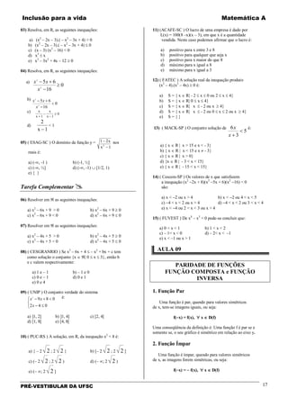 Inclusão para a vida Matemática A
PRÉ-VESTIBULAR DA UFSC 17
03) Resolva, em R, as seguintes inequações:
a) (x2
– 2x – 3).( – x2
– 3x + 4) > 0
b) (x2
– 2x – 3).( – x2
– 3x + 4) ≤ 0
c) (x – 3) (x2
– 16) < 0
d) x3
≤ x
e) x3
– 3x2
+ 4x – 12 ≥ 0
04) Resolva, em R, as seguintes inequações:
a)
0
16
65
2
2
≥
−
+−
x
xx
b)
0
16
65
2
2
<
−
+−
x
xx
c) x
x
x
x+
−
−
≥
1 1
0
d)
2
1x −
< 1
05) ( ESAG-SC ) O domínio da função y = 1 2
12
−
−
x
x
nos
reais é:
a) (-∞, -1 ) b) (-1, ½]
c) (-∞, ½] d) (-∞, -1) ∪ [1/2, 1)
e) { }
Tarefa Complementar 
06) Resolver em ℜ as seguintes inequações:
a) x2
– 6x + 9 > 0 b) x2
– 6x + 9 ≥ 0
c) x2
– 6x + 9 < 0 d) x2
– 6x + 9 ≤ 0
07) Resolver em ℜ as seguintes inequações:
a) x2
– 4x + 5 > 0 b) x2
– 4x + 5 ≥ 0
c) x2
– 4x + 5 < 0 d) x2
– 4x + 5 ≤ 0
08) ( CESGRANRIO ) Se x2
– 6x + 4 ≤ – x2
+ bx + c tem
como solução o conjunto {x ∈ ℜ| 0 ≤ x ≤ 3}, então b
e c valem respectivamente:
a) 1 e – 1 b) – 1 e 0
c) 0 e – 1 d) 0 e 1
e) 0 e 4
09) ( UNIP ) O conjunto verdade do sistema



≤−
<+−
042
0892
x
xx é:
a) ]1, 2] b) ]1, 4] c) [2, 4[
d) [1, 8[ e) [4, 8[
10) ( PUC-RS ) A solução, em R, da inequação x2
< 8 é:
a) { – 2 2 ; 2 2 } b) [– 2 2 ; 2 2 ]
c) (– 2 2 ; 2 2 ) d) (– ∞; 2 2 )
e) (– ∞; 2 2 ]
11) (ACAFE-SC ) O lucro de uma empresa é dado por
L(x) = 100(8 –x)(x – 3), em que x é a quantidade
vendida. Neste caso podemos afirmar que o lucro é:
a) positivo para x entre 3 e 8
b) positivo para qualquer que seja x
c) positivo para x maior do que 8
d) máximo para x igual a 8
e) máximo para x igual a 3
12) ( FATEC ) A solução real da inequação produto
(x2
– 4).(x2
– 4x) ≥ 0 é:
a) S = { x ∈ R| - 2 ≤ x ≤ 0 ou 2 ≤ x ≤ 4}
b) S = { x ∈ R| 0 ≤ x ≤ 4}
c) S = { x ∈ R| x ≤ - 2 ou x ≥ 4}
d) S = { x ∈ R| x ≤ - 2 ou 0 ≤ x ≤ 2 ou x ≥ 4}
e) S = { }
13) ( MACK-SP ) O conjunto solução de
5
3
6
<
+x
x é:
a) { x ∈ R | x > 15 e x < - 3}
b) { x ∈ R | x < 15 e x ≠ - 3}
c) { x ∈ R | x > 0}
d) {x ∈ R | - 3 < x < 15}
e) { x ∈ R | - 15 < x < 15}
14) ( Cescem-SP ) Os valores de x que satisfazem
a inequação (x2
−2x + 8)(x2
−5x + 6)(x2
−16) < 0
são:
a) x < −2 ou x > 4 b) x < −2 ou 4 < x < 5
c) −4 < x < 2 ou x > 4 d) −4 < x < 2 ou 3 < x < 4
e) x < −4 ou 2 < x < 3 ou x > 4
15) ( FUVEST ) De x4
– x3
< 0 pode-se concluir que:
a) 0 < x < 1 b) 1 < x < 2
c) – 1< x < 0 d) – 2< x < –1
e) x < –1 ou x > 1
AULA 09
PARIDADE DE FUNÇÕES
FUNÇÃO COMPOSTA e FUNÇÃO
INVERSA
1. Função Par
Uma função é par, quando para valores simétricos
de x, tem-se imagens iguais, ou seja:
f(−x) = f(x), ∀ x ∈ D(f)
Uma conseqüência da definição é: Uma função f é par se e
somente se, o seu gráfico é simétrico em relação ao eixo y.
2. Função Ímpar
Uma função é ímpar, quando para valores simétricos
de x, as imagens forem simétricas, ou seja:
f(−x) = − f(x), ∀ x ∈ D(f)
 