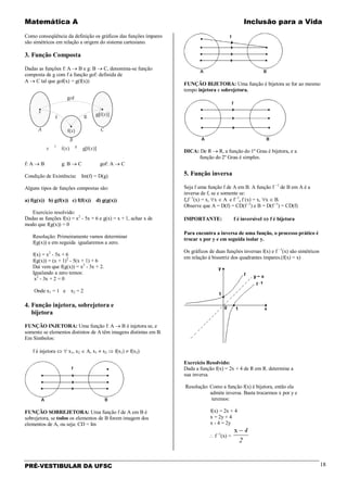 Matemática A Inclusão para a Vida
PRÉ-VESTIBULAR DA UFSC 18
Como conseqüência da definição os gráficos das funções ímpares
são simétricos em relação a origem do sistema cartesiano.
3. Função Composta
Dadas as funções f: A → B e g: B → C, denomina-se função
composta de g com f a função gof: definida de
A → C tal que gof(x) = g(f(x))
f: A → B g: B → C gof: A → C
Condição de Existência: Im(f) = D(g)
Alguns tipos de funções compostas são:
a) f(g(x)) b) g(f(x)) c) f(f(x)) d) g(g(x))
Exercício resolvido:
Dadas as funções f(x) = x2
- 5x + 6 e g(x) = x + 1, achar x de
modo que f(g(x)) = 0
Resolução: Primeiramente vamos determinar
f(g(x)) e em seguida igualaremos a zero.
f(x) = x2
- 5x + 6
f(g(x)) = (x + 1)2
- 5(x + 1) + 6
Daí vem que f(g(x)) = x2
- 3x + 2.
Igualando a zero temos:
x2
- 3x + 2 = 0
Onde x1 = 1 e x2 = 2
4. Função injetora, sobrejetora e
bijetora
FUNÇÃO INJETORA: Uma função f: A → B é injetora se, e
somente se elementos distintos de A têm imagens distintas em B.
Em Símbolos:
f é injetora ⇔ ∀ x1, x2 ∈ A, x1 ≠ x2 ⇒ f(x1) ≠ f(x2)
FUNÇÃO SOBREJETORA: Uma função f de A em B é
sobrejetora, se todos os elementos de B forem imagem dos
elementos de A, ou seja: CD = Im
FUNÇÃO BIJETORA: Uma função é bijetora se for ao mesmo
tempo injetora e sobrejetora.
DICA: De R → R, a função do 1º Grau é bijetora, e a
função do 2º Grau é simples.
5. Função inversa
Seja f uma função f de A em B. A função f −1
de B em A é a
inversa de f, se e somente se:
fof -1
(x) = x, ∀x ∈ A e f -1
o f (x) = x, ∀x ∈ B.
Observe que A = D(f) = CD(f -1
) e B = D(f -1
) = CD(f)
IMPORTANTE: f é inversível ⇔ f é bijetora
Para encontra a inversa de uma função, o processo prático é
trocar x por y e em seguida isolar y.
Os gráficos de duas funções inversas f(x) e f −1
(x) são simétricos
em relação à bissetriz dos quadrantes ímpares.(f(x) = x)
Exercício Resolvido:
Dada a função f(x) = 2x + 4 de R em R. determine a
sua inversa.
Resolução: Como a função f(x) é bijetora, então ela
admite inversa. Basta trocarmos x por y e
teremos:
f(x) = 2x + 4
x = 2y + 4
x - 4 = 2y
∴ f -1
(x) =
x − 4
2
 