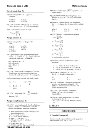 Inclusão para a vida Matemática A
PRÉ-VESTIBULAR DA UFSC 19
Exercícios de Sala 
01) Dadas as funções f(x) = 2x – 1, g(x) = x2
+ 2.
Determine:
a) f(g(x)) b) g(f(x))
c) f(g(3)) d) g(f(-2))
02) ( UFSC ) Considere as funções f, g: R → R tais que
g(x) = 2x + 1 e g(f(x)) = 2x2
+ 2x + 1. Calcule f(7).
03) Se x ≠ 3, determine a inversa da função
3
12
)(
−
+
=
x
x
xf
Tarefa Mínima 
01) Dadas as funções f(x) = x + 2 e g(x) = 2x2
.
Obter:
a) f(g(x)) b) g(f(x))
c) f(f(x)) d) g(g(x))
e) f(g(3)) f) g(f(1))
g) f(f(f(2)))
02) ( U.F.Uberlândia ) Dadas as funções reais definidas
por f(x) = 2x - 6 e g(x) = x2
+ 5x + 3, pode-se dizer que
o domínio da função h(x) = ( )( )fog x é:
a) {x ∈ R | x ≤ -5 ou x ≥ 0}
b) {x ∈ R | x ≥ 0}
c) {x ∈ R | x ≥ -5}
d) { }
e) n.d.a.
03) ( UFSC ) Sendo f(x) = 4x + 1 e f(g(x)) = x2
+ 1, com
f e g definidas para todo x real, determine o valor
numérico da função g no ponto x = 18, ou seja, g(18).
04) Determine a função inversa de cada função a seguir:
a) y = 2x – 3 b) y =
4
2+x
c) y =
4
12
−
+
x
x , x ≠ 4
05) ( UFSC ) Seja a função f(x) =
−
−
2
2
x
x
, com x ≠ 2,
determine f -1
(2).
Tarefa Complementar 
06) ( UFSC ) Sejam f e g funções de R em R definidas por:
f(x) = -x + 3 e g(x) = x2
- 1.Determine a soma dos
números associados à(s) proposições verdadeiras.
01. A reta que representa a função f intercepta o eixo
das ordenadas em (0,3).
02. f é uma função crescente .
04. -1 e +1 são os zeros da função g.
08. Im(g) = { y ∈ R | y ≥ -1 }.
16. A função inversa da f é definida por
f -1
(x) = -x + 3.
32. O valor de g(f(1)) é 3.
64. O vértice do gráfico de g é o ponto (0, 0).
07) Dadas as funções: f(x) = 5− x e g(x) = x2
- 1, o
valor de gof(4) é:
08) ( U.E.LONDRINA-PR ) Sejam f e g funções reais
definidas por f(x) = 2x2
+ 1, g(x) = 2 - x. O valor de
f(g(-5)) é:
09) ( Mack-SP ) Sejam as funções reais definidas por
f(x) = x − 2 e f(g(x)) = 2x − 3. Então g(f(x)) é definida
por:
a) 2x − 1 b) 2x − 2 c) 2x − 3
d) 2x − 4 e) 2x − 5
10) ( F.C. Chagas-BA ) A função inversa da função
f(x) =
2 1
3
x
x
−
+
é:
a) f
-1
( ) =
x + 3
2x -1
b) f
-1
(x) =
2x + 1
x - 3
c) f
-1
(x) =
1 - 2x
3 - x
d) f
-1
(x) =
3x + 1
2 - x
e) nenhuma das anteriores
x
11) Obtenha as sentenças que definem as funções
inversas de:
a) f: [ – 3; 5] → [1, 17] tal que f(x) = 2x + 7
b) g: [2, 5] → [0,9] tal que g(x) = x2
– 4x + 4
c) h: [3, 6] → [–1, 8] tal que h(x) = x2
– 6x + 8
12) ( MACK-SP ) Se f(g(x)) = 2x2
– 4x + 4 e
f(x – 2) = x + 2, então o valor de g(2) é:
a) - 2 b) 2
c) 0 d) 6 e) 14
13) ( UFSC – 2006 ) Seja f uma função polinomial do
primeiro grau, decrescente, tal que f(3) = 2 e
f(f(1)) = 1. Determine a abscissa do ponto onde o
gráfico de f corta o eixo x.
14) ( UDESC – ENGENHARIA FLORESTAL)
Se f(x) = ax2
+ bx + 3, f(1) = 0 e f(2) = - 1.
Calcule f(f(a))
15) ( IME-RJ ) Sejam as funções g(x) e h(x) assim
definidas: g(x) = 3x – 4;
h(x) = f(g(x)) = 9x2
– 6x + 1. Determine a função
f(x).
AULA 10
EXPONENCIAL
1. Equação Exponencial
Chama-se equação exponencial toda equação que pode ser
reduzida a forma ax
= b, com 0 < a ≠ 1.
 
