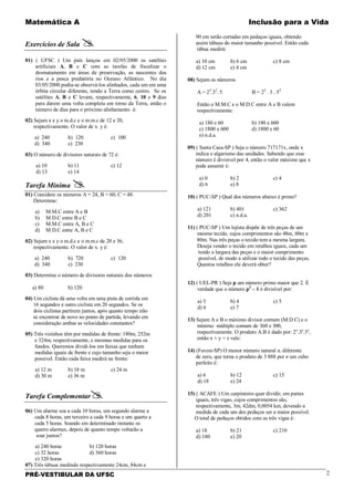 Matemática A Inclusão para a Vida
PRÉ-VESTIBULAR DA UFSC 2
Exercícios de Sala 
01) ( UFSC ) Um país lançou em 02/05/2000 os satélites
artificiais A, B e C com as tarefas de fiscalizar o
desmatamento em áreas de preservação, as nascentes dos
rios e a pesca predatória no Oceano Atlântico. No dia
03/05/2000 podia-se observá-los alinhados, cada um em uma
órbita circular diferente, tendo a Terra como centro. Se os
satélites A, B e C levam, respectivamente, 6, 10 e 9 dias
para darem uma volta completa em torno da Terra, então o
número de dias para o próximo alinhamento é:
02) Sejam x e y o m.d.c e o m.m.c de 12 e 20,
respectivamente. O valor de x. y é:
a) 240 b) 120 c) 100
d) 340 e) 230
03) O número de divisores naturais de 72 é:
a) 10 b) 11 c) 12
d) 13 e) 14
Tarefa Mínima 
01) Considere os números A = 24, B = 60; C = 48.
Determine:
a) M.M.C entre A e B
b) M.D.C entre B e C
c) M.M.C entre A, B e C
d) M.D.C entre A, B e C
02) Sejam x e y o m.d.c e o m.m.c de 20 e 36,
respectivamente. O valor de x. y é:
a) 240 b) 720 c) 120
d) 340 e) 230
03) Determine o número de divisores naturais dos números
a) 80 b) 120
04) Um ciclista dá uma volta em uma pista de corrida em
16 segundos e outro ciclista em 20 segundos. Se os
dois ciclistas partirem juntos, após quanto tempo irão
se encontrar de novo no ponto de partida, levando em
consideração ambas as velocidades constantes?
05) Três vizinhos têm por medidas de frente: 180m, 252m
e 324m, respectivamente, e mesmas medidas para os
fundos. Queremos dividi-los em faixas que tenham
medidas iguais de frente e cujo tamanho seja o maior
possível. Então cada faixa medirá na frente:
a) 12 m b) 18 m c) 24 m
d) 30 m e) 36 m
Tarefa Complementar
06) Um alarme soa a cada 10 horas, um segundo alarme a
cada 8 horas, um terceiro a cada 9 horas e um quarto a
cada 5 horas. Soando em determinado instante os
quatro alarmes, depois de quanto tempo voltarão a
soar juntos?
a) 240 horas b) 120 horas
c) 32 horas d) 360 horas
e) 320 horas
07) Três tábuas medindo respectivamente 24cm, 84cm e
90 cm serão cortadas em pedaços iguais, obtendo
assim tábuas do maior tamanho possível. Então cada
tábua medirá:
a) 10 cm b) 6 cm c) 8 cm
d) 12 cm e) 4 cm
08) Sejam os números
A = 23
.32
. 5 B = 22
. 3 . 52
Então o M.M.C e o M.D.C entre A e B valem
respectivamente:
a) 180 e 60 b) 180 e 600
c) 1800 e 600 d) 1800 e 60
e) n.d.a.
09) ( Santa Casa-SP ) Seja o número 717171x, onde x
indica o algarismo das unidades. Sabendo que esse
número é divisível por 4, então o valor máximo que x
pode assumir é:
a) 0 b) 2 c) 4
d) 6 e) 8
10) ( PUC-SP ) Qual dos números abaixo é primo?
a) 121 b) 401 c) 362
d) 201 c) n.d.a.
11) ( PUC-SP ) Um lojista dispõe de três peças de um
mesmo tecido, cujos comprimentos são 48m, 60m e
80m. Nas três peças o tecido tem a mesma largura.
Deseja vender o tecido em retalhos iguais, cada um
tendo a largura das peças e o maior comprimento
possível, de modo a utilizar todo o tecido das peças.
Quantos retalhos ele deverá obter?
12) ( UEL-PR ) Seja p um número primo maior que 2. É
verdade que o número p2
– 1 é divisível por:
a) 3 b) 4 c) 5
d) 6 e) 7
13) Sejam A e B o máximo divisor comum (M.D.C) e o
mínimo múltiplo comum de 360 e 300,
respectivamente. O produto A.B é dado por: 2x
.3y
.5z
,
então x + y + z vale:
14) (Fuvest-SP) O menor número natural n, diferente
de zero, que torna o produto de 3 888 por n um cubo
perfeito é:
a) 6 b) 12 c) 15
d) 18 e) 24
15) ( ACAFE ) Um carpinteiro quer dividir, em partes
iguais, três vigas, cujos comprimentos são,
respectivamente, 3m, 42dm, 0,0054 km, devendo a
medida de cada um dos pedaços ser a maior possível.
O total de pedaços obtidos com as três vigas é:
a) 18 b) 21 c) 210
d) 180 e) 20
 