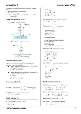 Matemática A Inclusão para a Vida
PRÉ-VESTIBULAR DA UFSC 20
Para resolver tais equações é necessário transformar a equação
dada em:
• Igualdade de potência de mesma base.
af(x)
= ag(x)
⇔ f(x) =g(x)
• Potências de expoentes iguais. af(x)
= bf(x)
⇔ a = b sendo a e
b ≠ 1 e a e b ∈ R*
+.
2. Função Exponencial f(x) = ax
 (a > 1) → função crescente
 (0 < a < 1) → função decrescente
3. Inequação Exponencial
Para resolvermos uma inequação exponencial devemos
respeitar as seguintes propriedades.
• Quando as bases são maiores que 1 (a > 1), a relação
de desigualdade se mantém.
af(x)
> ag(x)
⇔ f(x) > g(x)
• Quando as bases estão compreendidas entre 0 e 1 (0 < a
< 1), a relação de desigualdade
se inverte.
af(x)
> ag(x)
⇔ f(x) < g(x)
Exercícios de Sala 
01) ( UFSC ) Dado o sistema
7 1
5 25
2
2
x y
x
y
+
+
=
=




, o valor de y
x






4
é:
02) ( UFSC ) O valor de x, que satisfaz a equação
22x + 1
- 3.2x + 2
= 32, é:
Tarefa Mínima 
01) Resolva, em R, as equações a seguir:
a) 2 x
= 128
b) 2x
=
1
16
c) 3x − 1
+ 3x + 1
= 90
d) 25.3x
= 15x
é:
e) 22x
− 2x + 1
+ 1 = 0
02) ( PUC-SP ) O conjunto verdade da equação
3.9x
− 26.3x
− 9 = 0, é:
03) Dadas f(x) =
1
2






−x
e as proposições:
I) f(x) é crescente
II) f(x) é decrescente
III) f(3) = 8
IV) ( 0,1 ) ∈ f(x)
podemos afirmar que:
a) todas as proposições são verdadeiras
b) somente II é falsa
c) todas são falsas
d) II e III são falsas
e) somente III e IV são verdadeiras
04) Resolva, em R, as inequações a seguir:
a) 22x − 1
> 2x + 1
b) (0,1)5x − 1
< (0,1)2x + 8
c)
31
4
7
4
7
2






<





−x
d) 0,5|x – 2|
< 0,57
05) ( OSEC-SP ) O domínio da função de definida
por y =
1
1
3
243





 −
x
, é:
a) ( −∞, −5 [
b) ] −5, +∞ )
c) ( −∞, 5 [
d) ] 5, + ∞ )
e) n.d.a.
Tarefa Complementar 
06) Resolvendo a equação 4x
+ 4 = 5.2x
, obtemos:
a) x1 = 0 e x2 = 1 b) x1 = 1 e x2 = 4
c) x1 = 0 e x2 = 2 d) x1 = x2 = 3
07) ( Unesp-SP ) Se x é um número real positivo tal
que 2 2
2
2x x
= +
, então ( )xx
x
x 2
é igual a:
08) A maior raiz da equação 4|3x − 1|
= 16
09) ( ITA-SP ) A soma das raízes da equação
9
4
3
1
1
2
1
x
x
−
−− = − é:
 