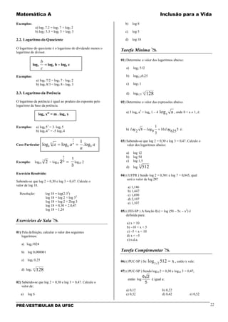 Matemática A Inclusão para a Vida
PRÉ-VESTIBULAR DA UFSC 22
Exemplos:
a) log3 7.2 = log3 7 + log3 2
b) log2 5.3 = log2 5 + log2 3
2.2. Logaritmo do Quociente
O logaritmo do quociente é o logaritmo do dividendo menos o
logaritmo do divisor.
loga =
c
b
loga b − loga c
Exemplos:
a) log3 7/2 = log3 7 - log3 2
b) log5 8/3 = log5 8 - log5 3
2.3. Logaritmo da Potência
O logaritmo da potência é igual ao produto do expoente pelo
logaritmo da base da potência.
loga xm
= m . loga x
Exemplos: a) log2 53
= 3. log2 5
b) log3 4-5
= -5 log3 4
Caso Particular a
n
aa b
n
b
n
b log.
1
loglog
1
==
Exemplo: log10 23
= log10 2
1
3
=
1
3
log10 2
Exercício Resolvido:
Sabendo-se que log 2 = 0,30 e log 3 = 0,47. Calcule o
valor de log 18.
Resolução: log 18 = log(2.32
)
log 18 = log 2 + log 32
log 18 = log 2 + 2log 3
log 18 = 0,30 + 2.0,47
log 18 = 1,24
Exercícios de Sala 
01) Pela definição, calcular o valor dos seguintes
logaritmos:
a) log21024
b) log 0,000001
c) log2 0,25
d) log4
13
128
02) Sabendo-se que log 2 = 0,30 e log 3 = 0,47. Calcule o
valor de:
a) log 6
b) log 8
c) log 5
d) log 18
Tarefa Mínima 
01) Determine o valor dos logaritmos abaixo:
a) log2 512
b) log0,250,25
c) log7 1
d) log0,25
13
128
02) Determine o valor das expressões abaixo
a) 3 loga a5
+ loga 1 – 4 l g aaο , onde 0 < a ≠ 1, é:
b) 5625.16
3
1
982 glglgl οοο +− é:
03) Sabendo-se que log 2 = 0,30 e log 3 = 0,47. Calcule o
valor dos logaritmos abaixo:
a) log 12
b) log 54
c) log 1,5
d) log 5125
04) ( UFPR ) Sendo log 2 = 0,301 e log 7 = 0,845, qual
será o valor de log 28?
a) 1,146
b) 1,447
c) 1,690
d) 2,107
e) 1,107
05) ( FEI-SP ) A função f(x) = log (50 − 5x − x2
) é
definida para:
a) x > 10
b) −10 < x < 5
c) −5 < x < 10
d) x < −5
e) n.d.a.
Tarefa Complementar 
06) ( PUC-SP ) Se l g xο 2 2
512 = , então x vale:
07) ( PUC-SP ) Sendo log10 2 = 0,30 e log10 3 = 0,47,
então log
6 2
5
é igual a:
a) 0,12 b) 0,22
c) 0,32 d) 0,42 e) 0,52
 