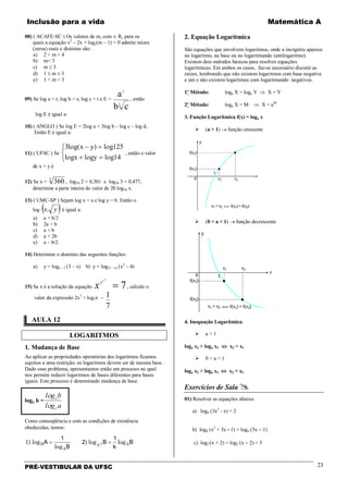 Inclusão para a vida Matemática A
PRÉ-VESTIBULAR DA UFSC 23
08) ( ACAFE-SC ) Os valores de m, com ∈ R, para os
quais a equação x2
– 2x + log2(m – 1) = 0 admite raízes
(zeros) reais e distintas são:
a) 2 < m < 4
b) m< 3
c) m ≤ 3
d) 1 ≤ m ≤ 3
e) 1 < m < 3
09) Se log a = r, log b = s, log c = t e E =
3
3
cb
a , então
log E é igual a:
10) ( ANGLO ) Se log E = 2log a + 3log b – log c – log d,
Então E é igual a:
11) ( UFSC ) Se
3 125
14
l g x y l g
l gx l gy l g
ο ο
ο ο ο
( )− =
+ =



, então o valor
de x + y é
12) Se x = 3603
, log10 2 = 0,301 e log10 3 = 0,477,
determine a parte inteira do valor de 20 log10 x.
13) ( UMC-SP ) Sejam log x = a e log y = b. Então o
log ( )yx. é igual a:
a) a + b/2
b) 2a + b
c) a + b
d) a + 2b
e) a – b/2
14) Determine o domínio das seguintes funções:
a) y = logx – 1 (3 – x) b) y = log(5 – x) (x2
– 4)
15) Se x é a solução da equação 7
...
=
xx
x
x , calcule o
valor da expressão 2x7
+ log7x –
7
1
AULA 12
LOGARITMOS
1. Mudança de Base
Ao aplicar as propriedades operatórias dos logaritmos ficamos
sujeitos a uma restrição: os logaritmos devem ser de mesma base.
Dado esse problema, apresentamos então um processo no qual
nos permite reduzir logaritmos de bases diferentes para bases
iguais. Este processo é denominado mudança de base.
loga b =
agl
bgl
c
c
ο
ο
Como conseqüência e com as condições de existência
obedecidas, temos:
1) log
log
log logB
A
A AkA
B
B
k
B= =
1
2
1
)
2. Equação Logarítmica
São equações que envolvem logaritmos, onde a incógnita aparece
no logaritmo, na base ou no logaritmando (antilogaritmo).
Existem dois métodos básicos para resolver equações
logarítmicas. Em ambos os casos, faz-se necessário discutir as
raízes, lembrando que não existem logaritmos com base negativa
e um e não existem logaritmos com logaritmando negativos.
1º Método: loga X = loga Y ⇒ X = Y
2º Método: loga X = M ⇒ X = aM
3. Função Logarítmica f(x) = loga x
 (a > 1) → função crescente
 (0 < a < 1) → função decrescente
4. Inequação Logarítmica
 a > 1
loga x2 > loga x1 ⇔ x2 > x1
 0 < a < 1
loga x2 > loga x1 ⇔ x2 < x1
Exercícios de Sala 
01) Resolver as equações abaixo:
a) logx (3x2
- x) = 2
b) log4 (x2
+ 3x - 1) = log4 (5x − 1)
c) log2 (x + 2) + log2 (x − 2) = 5
 