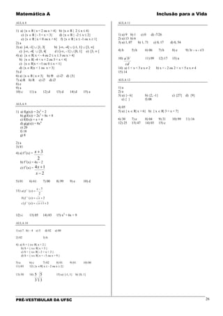 Matemática A Inclusão para a Vida
PRÉ-VESTIBULAR DA UFSC 26
AULA 8
1) a) {x ∈ R | x < 2 ou x > 4} b) {x ∈ R | 2 ≤ x ≤ 4}
c) {x ∈ R | - 3 < x < 3} d) {x ∈ R | -2 ≤ x ≤ 2}
e) {x ∈ R | x < 0 ou x > 6} f) {x ∈ R | x ≤ -1 ou x ≥ 1}
2) a
3) a) ]-4, -1[ ∪ ]1, 3[ b) ]-∞, -4] ∪ [-1, 1] ∪ [3, ∞[
c) ]-∞, -4[ ∪ ]3, 4[ d ) ]-∞, - 1] ∪ [0, 1] e) [3, ∞ [
4) a) {x ∈ R| x < - 4 ou 2 ≤ x ≤ 3 ou x > 4}
b) {x ∈ R| -4 < x < 2 ou 3 < x < 4}
c) {x ∈ R|x < −1 ou 0 ≤ x < 1}
d) {x ∈ R|x < 1 ou x > 3}
5) d
6) a) {x ∈ R | x ≠ 3} b) ℜ c) ∅ d) {3}
7) a) R b) R c) ∅ d) ∅
8) e
9) a
10) c 11) a 12) d 13) d 14) d 15) a
AULA 9
1) a) f(g(x)) = 2x2
+ 2
b) g(f(x)) = 2x2
+ 8x + 8
c) f(f(x)) = x + 4
d) g(g(x)) = 8x4
e) 20
f) 18
g) 8
2) a
3) 81
4) a) f-1
(x) =
2
3+x
b) f-1
(x) = 4x – 2
c) f-1
(x) =
2
14
−
+
x
x
5) 01 6) 61 7) 00 8) 99 9) e 10) d
11)
31)()
2)()
2
7
)()
1
1
1
++=
+=
−
=
−
−
−
xxfc
xxfb
x
xfa
12) c 13) 05 14) 03 15) x2
+ 6x + 9
AULA 10
1) a) 7 b) – 4 c) 3 d) 02 e) 00
2) 02 3) b
4) a) S = { x∈ R| x > 2 }
b) S = { x∈ R| x > 3 }
c) S = { x∈ R| - 2 < x < 2 }
d) S = { x∈ R| x < - 5 ou x > 9 }
5) a 6) c 7) 02 8) 01 9) 01 10) 00
11) 03 12) {x ∈ℜ| x ≤ - 2 ou x ≥ 2}
13) 30 14)
3
5
3
5 15) a) {-1, 1} b) {0, 1}
AULA 11
1) a) 9 b) 1 c) 0 d) -7/26
2) a) 13 b) 6
3) a) 1, 07 b) 1, 71 c) 0, 17 d) 0, 54
4) b 5) b 6) 06 7) b 8) e 9) 3r – s – t/3
10)
cd
ba 32
11) 09 12) 17 13) a
14) a) 1 < x < 3 e x ≠ 2 b) x < - 2 ou 2 < x < 5 e x ≠ 4
15) 14
AULA 12
1) a
2) a
3) a) {– 6} b) {2, -1} c) {27} d) {9}
e) { } f) 08
4) 05
5) a) { x ∈ R| x > 6} b) { x ∈ R| 3 < x < 7}
6) 30 7) e 8) 04 9) 31 10) 99 11) 16
12) 25 13) 47 14) 03 15) c
 