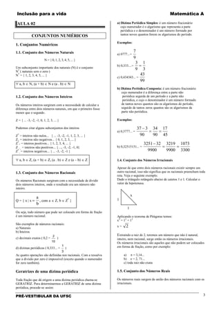 Inclusão para a vida Matemática A
PRÉ-VESTIBULAR DA UFSC 3
AULA 02
CONJUNTOS NUMÉRICOS
1. Conjuntos Numéricos
1.1. Conjunto dos Números Naturais
N = { 0, 1, 2, 3, 4, 5, ... }
Um subconjunto importante dos naturais (N) é o conjunto
N*
( naturais sem o zero )
N*
= { 1, 2, 3, 4, 5, ... }
∀ a, b ∈ N, (a + b) ∈ N e (a . b) ∈ N
1.2. Conjunto dos Números Inteiros
Os números inteiros surgiram com a necessidade de calcular a
diferença entre dois números naturais, em que o primeiro fosse
menor que o segundo.
Z = { ... -3, -2, -1, 0, 1, 2, 3, ... }
Podemos citar alguns subconjuntos dos inteiros
Z*
= inteiros não nulos... { ... -3, -2, -1, 1, 2, 3, ... }
Z+ = inteiros não negativos... { 0, 1, 2, 3, ... }
Z*
+ = inteiros positivos... { 1, 2, 3, 4, ... }
Z −_ = inteiros não positivos... { ..., -3, -2, -1, 0}
Z*
_ = inteiros negativos... { ... -3, -2, -1 }
∀ a, b ∈ Z, (a + b) ∈ Z, (a . b) ∈ Z e (a – b) ∈ Z
1.3. Conjunto dos Números Racionais
Os números Racionais surgiram com a necessidade de dividir
dois números inteiros, onde o resultado era um número não
inteiro.
Q = { x | x =
a
b
, com a ∈ Z, b ∈ Z*
}
Ou seja, todo número que pode ser colocado em forma de fração
é um número racional.
São exemplos de números racionais:
a) Naturais
b) Inteiros
c) decimais exatos ( 0,2 =
2
10
)
d) dízimas periódicas ( 0,333... =
1
3
)
As quatro operações são definidas nos racionais. Com a ressalva
que a divisão por zero é impossível (exceto quando o numerador
for zero também).
Geratrizes de uma dízima periódica
Toda fração que dá origem a uma dízima periódica chama-se
GERATRIZ. Para determinarmos a GERATRIZ de uma dízima
periódica, procede-se assim:
a) Dízima Periódica Simples: é um número fracionário
cujo numerador é o algarismo que representa a parte
periódica e o denominador é um número formado por
tantos noves quantos forem os algarismos do período.
Exemplos:
a) 0777...=
9
7
b) 0,333....=
3
1
9
3
=
c) 0,434343... =
99
43
b) Dízima Periódica Composta: é um número fracionário
cujo numerador é a diferença entre a parte não
periódica seguida de um período e a parte não
periódica, e cujo o denominador é um número formado
de tantos noves quantos são os algarismos do período,
seguido de tantos zeros quantos são os algarismos da
parte não periódica.
Exemplos:
a) 0,3777... =
45
17
90
34
90
337
==
−
b) 0,32515151... =
3300
1073
9900
3219
9900
323251
==
−
1.4. Conjunto dos Números Irracionais
Apesar de que entre dois números racionais existir sempre um
outro racional, isso não significa que os racionais preencham toda
reta. Veja o seguinte exemplo.
Dado o triângulo retângulo abaixo de catetos 1 e 1. Calcular o
valor da hipotenusa.
x
1
1
Aplicando o teorema de Pitágoras temos:
x2
= 12
+ 12
x = 2
Extraindo a raiz de 2, teremos um número que não é natural,
inteiro, nem racional, surge então os números irracionais.
Os números irracionais são aqueles que não podem ser colocados
em forma de fração, como por exemplo:
a) π = 3,14...
b) e = 2, 71...
c) toda raiz não exata
1.5. Conjunto dos Números Reais
Os números reais surgem da união dos números racionais com os
irracionais.
 