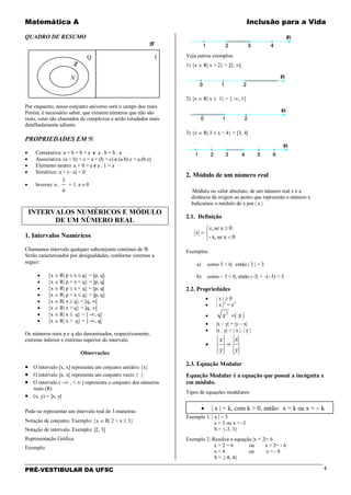 Matemática A Inclusão para a Vida
PRÉ-VESTIBULAR DA UFSC 4
QUADRO DE RESUMO
ℜ
Q I
Z
N
Por enquanto, nosso conjunto universo será o campo dos reais.
Porém, é necessário saber, que existem números que não são
reais, estes são chamados de complexos e serão estudados mais
detalhadamente adiante.
PROPRIEDADES EM ℜ
• Comutativa: a + b = b + a e a . b = b . a
• Associativa: (a + b) + c = a + (b + c) e (a.b).c = a.(b.c)
• Elemento neutro: a + 0 = a e a . 1 = a
• Simétrico: a + (– a) = 0
• Inverso: a .
a
1
= 1, a ≠ 0
INTERVALOS NUMÉRICOS E MÓDULO
DE UM NÚMERO REAL
1. Intervalos Numéricos
Chamamos intervalo qualquer subconjunto contínuo de ℜ.
Serão caracterizados por desigualdades, conforme veremos a
seguir:
• {x ∈ R| p ≤ x ≤ q} = [p, q]
• {x ∈ R| p < x < q} = ]p, q[
• {x ∈ R| p ≤ x < q} = [p, q[
• {x ∈ R| p < x ≤ q} = ]p, q]
• {x ∈ R| x ≥ q} = [q, ∞[
• {x ∈ R| x > q} = ]q, ∞[
• {x ∈ R| x ≤ q} = ] -∞, q]
• {x ∈ R| x < q} = ] -∞, q[
Os números reais p e q são denominados, respectivamente,
extremo inferior e extremo superior do intervalo.
Observações
• O intervalo [x, x] representa um conjunto unitário {x}
• O intervalo ]x, x[ representa um conjunto vazio { }
• O intervalo ( −∞ , + ∞ ) representa o conjunto dos números
reais (R)
• (x, y) = ]x, y[
Pode-se representar um intervalo real de 3 maneiras:
Notação de conjunto. Exemplo: {x ∈ R| 2 < x ≤ 3}
Notação de intervalo. Exemplo: ]2, 3]
Representação Gráfica.
Exemplo:
Veja outros exemplos:
1) {x ∈ R| x > 2} = ]2, ∞[
2) {x ∈ R| x ≤ 1} = ] -∞, 1]
3) {x ∈ R| 3 ≤ x < 4} = [3, 4[
2. Módulo de um número real
Módulo ou valor absoluto, de um número real x é a
distância da origem ao ponto que representa o número x.
Indicamos o módulo de x por | x |.
2.1. Definição



<
≥
=
0xsex,-
0xse,x
x
Exemplos:
a) como 3 > 0, então | 3 | = 3
b) como – 3 < 0, então |–3| = –(–3) = 3
2.2. Propriedades
• | x | ≥ 0
• | x |2
= x2
• ||2
xx =
• |x – y| = |y – x|
• |x . y| = | x |. | y |
•
y
x
y
x
=
2.3. Equação Modular
Equação Modular é a equação que possui a incógnita x
em módulo.
Tipos de equações modulares:
Exemplo 1: | x | = 3
x = 3 ou x = -3
S = {-3, 3}
Exemplo 2: Resolva a equação |x + 2|= 6
x + 2 = 6 ou x + 2= - 6
x = 4 ou x = - 8
S = {-8, 4}
• | x | = k, com k > 0, então: x = k ou x = − k
 