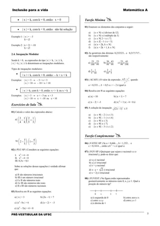 Inclusão para a vida Matemática A
PRÉ-VESTIBULAR DA UFSC 5
Exemplo 1: | x | = - 3
S = ∅
Exemplo 2: |x + 2| = -10
S = ∅
2.4. Inequação Modular
Sendo k > 0, as expressões do tipo | x | < k, | x | ≤ k,
| x | > k, | x | ≥ k denominam-se inequações modulares.
Tipos de inequações modulares:
•
Exemplos: | x | < 3 → – 3 < x < 3
| x | < 10 → – 10 < x < 10
•
Exemplos: | x | > 3 → x < – 3 ou x > 3
| x | > 10 → x < –10 ou x > 10
Exercícios de Sala 
01) Calcule o valor das expressões abaixo:
a) 





+





−
3
1
5
2
8
1
4
3
b) 





+





−
3
4
1:
5
3
2
02) ( PUC-SP ) Considere as seguintes equações:
I. x2
+ 4 = 0
II. x2
– 4 = 0
III. 0,3x = 0,1
Sobre as soluções dessas equações é verdade afirmar
que:
a) II são números irracionais
b) III é um número irracional
c) I e II são números reais
d) I e III são números não reais
e) II e III são números racionais
03) Resolva em ℜ as seguintes equações:
a) | x | = 3 b) |2x – 1| = 7
c) |x2
–5x | = 6 d) |x + 2| = –3
e) |x|2
– 5|x| + 4 = 0
Tarefa Mínima 
01) Enumere os elementos dos conjuntos a seguir:
a) {x ∈ N| x é divisor de 12}
b) {x ∈ N| x é múltiplo de 3}
c) {x ∈ N| 2 < x ≤ 7}
d) {x ∈ Z| - 1 ≤ x < 3}
e) {x| x = 2k, k ∈ N}
f) {x| x = 2k + 1, k ∈ N}
02) As geratrizes das dízimas: 0,232323... e 0,2171717...
são respectivamente:
23 23 20 43 23 43
a) e b) e c) e
100 99 99 99 99 198
1 1 2 1
d) e e) e
3 10 10 5
03) ( ACAFE ) O valor da expressão ,
1
2
.
−
−
c
cba quando
a = 0,333...; b = 0,5 e c = - 2 é igual a:
04) Resolva em ℜ as seguintes equações:
a) |x| = 10 b) |x + 1| = 7
c) |x – 2| = -3 d) |x |2
+ 3 |x| - 4 = 0 é:
05) A solução da inequação 5)12( 2
≤−x
a) {x ∈ ℜ| – 2 ≤ x ≤ 3}
b) {x ∈ ℜ| – 1 ≤ x ≤ 6}
c) {x ∈ ℜ| x ≤ 3}
d) {x ∈ ℜ| x ≤ 7}
e) {x ∈ ℜ| – 3 ≤ x ≤ 2}
Tarefa Complementar 
06) ( FATEC-SP ) Se a = 0,666..., b = 1,333... e
c = 0,1414..., então a.b-1
+ c é igual a:
07) ( FGV-SP ) Quaisquer que sejam o racional x e o
irracional y, pode-se dizer que:
a) x.y é racional
b) y.y é irracional
c) x + y racional
d) x - y + 2 é irracional
e) x + 2y é irracional
08) ( FUVEST ) Na figura estão representados
geometricamente os números reais 0, x, y e 1. Qual a
posição do número xy?
a) à esquerda de 0 b) entre zero e x
c) entre x e y d) entre y e 1
e) à direita de 1
• | x | = k, com k = 0, então: x = 0
• | x | = k, com k < 0, então: não há solução
| x | < k, com k > 0, então: − k < x < k
| x | > k, com k > 0, então: x <− k ou x > k
 