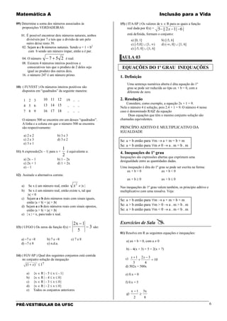 Matemática A Inclusão para a Vida
PRÉ-VESTIBULAR DA UFSC 6
09) Determine a soma dos números associados às
proposições VERDADEIRAS:
01. É possível encontrar dois números naturais, ambos
divisíveis por 7 e tais que a divisão de um pelo
outro deixe resto 39.
02. Sejam a e b números naturais. Sendo a = 1 + b2
com b sendo um número ímpar, então a é par.
04. O número 257 +− é real.
08. Existem 4 números inteiros positivos e
consecutivos tais que o produto de 2 deles seja
igual ao produto dos outros dois.
16. o número 247 é um número primo.
10) ( FUVEST ) Os números inteiros positivos são
dispostos em “quadrados” da seguinte maneira:
987
654
321
181716
151413
121110
......
......
....19
O número 500 se encontra em um desses “quadrados”.
A linha e a coluna em que o número 500 se encontra
são respectivamente:
a) 2 e 2 b) 3 e 3
c) 2 e 3 d) 3 e 2
e) 3 e 1
11) A expressão|2x – 1| para x <
2
1
é equivalente a:
a) 2x – 1 b) 1 – 2x
c) 2x + 1 d) 1 + 2x
e) – 1
12) Assinale a alternativa correta:
a) Se x é um número real, então
2
x ≠ |x |
b) Se x é um número real, então existe x, tal que
|x| < 0
c) Sejam a e b dois números reais com sinais iguais,
então |a + b| = |a| + |b|
d) Sejam a e b dois números reais com sinais opostos,
então |a + b| > |a| + |b|
e) | x | = x, para todo x real.
13) ( UFGO ) Os zeros da função f(x) =
2 1
5
3
x −
− são:
a) −7 e −8 b) 7 e −8 c) 7 e 8
d) −7 e 8 e) n.d.a.
14) ( FGV-SP ) Qual dos seguintes conjuntos está contida
no conjunto solução da inequação
1)1( 2
≤+ x ?
a) {x ∈ R | - 5 ≤ x ≤ - 1}
b) {x ∈ R | - 4 ≤ x ≤ 0}
c) {x ∈ R | - 3 ≤ x ≤ 0}
d) {x ∈ R | - 2 ≤ x ≤ 0}
e) Todos os conjuntos anteriores
15) ( ITA-SP ) Os valores de x ∈ R para os quais a função
real dada por f(x) = |6|12||5 −−− x
está definida, formam o conjunto:
a) [0, 1] b) [-5, 6]
c) [-5,0] ∪ [1, ∞) d) (-∞, 0] ∪ [1, 6]
e) [-5, 0] ∪ [1, 6]
AULA 03
EQUAÇÕES DO 1º GRAU INEQUAÇÕES
1. Definição
Uma sentença numérica aberta é dita equação do 1º
grau se pode ser reduzida ao tipo ax + b = 0, com a
diferente de zero.
2. Resolução
Considere, como exemplo, a equação 2x + 1 = 9.
Nela o número 4 é solução, pois 2.4 + 1 = 9. O número 4 nesse
caso é denominado RAIZ da equação
Duas equações que têm o mesmo conjunto solução são
chamadas equivalentes.
PRINCÍPIO ADITIVO E MULTIPLICATIVO DA
IGUALDADE
Se: a = b então para ∀m → a + m = b + m
Se: a = b então para ∀m ≠ 0 → a . m = b . m
4. Inequações do 1º grau
Inequações são expressões abertas que exprimem uma
desigualdade entre as quantidades dadas.
Uma inequação é dita do 1º grau se pode ser escrita na forma:
ax + b > 0 ax + b < 0
ax + b ≥ 0 ax + b ≤ 0
Nas inequações do 1º grau valem também, os princípio aditivo e
multiplicativo com uma ressalva. Veja:
Se: a > b então para ∀m → a + m > b + m
Se: a > b então para ∀m > 0 → a . m > b . m
Se: a > b então para ∀m < 0 → a . m < b . m
Exercícios de Sala 
01) Resolva em R as seguintes equações e inequações:
a) ax + b = 0, com a ≠ 0
b) – 4(x + 3) + 5 = 2(x + 7)
c) 10
4
32
3
1
=
−
+
+ xx
d) 502x = 500x
e) 0.x = 0
f) 0.x = 5
g)
8
3x
2
1x
≥
−
 