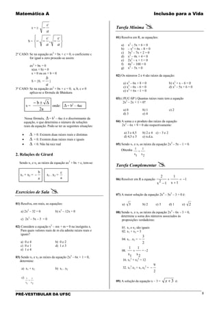 Matemática A Inclusão para a Vida
PRÉ-VESTIBULAR DA UFSC 8
x = ±
a
c
−
S =






−−−
a
c
a
c
,
2º CASO: Se na equação ax2
+ bx + c = 0, o coeficiente c
for igual a zero procede-se assim:
ax2
+ bx = 0
x(ax + b) = 0
x = 0 ou ax + b = 0
S = {0,
a
b
− }
3º CASO: Se na equação ax2
+ bx + c = 0, a, b, c ≠ 0
aplica-se a fórmula de Bháskara
x =
2a
Δb ±−
onde: ∆= b2
– 4ac
Nessa fórmula, ∆= b2
– 4ac é o discriminante da
equação, o que determina o número de soluções
reais da equação. Pode-se ter as seguintes situações:
• ∆ > 0. Existem duas raízes reais e distintas
• ∆ = 0. Existem duas raízes reais e iguais
• ∆ < 0. Não há raiz real
2. Relações de Girard
Sendo x1 e x2 as raízes da equação ax2
+ bx + c, tem-se:
x1 + x2 =
a
b
− x1 . x2 =
a
c
Exercícios de Sala 
01) Resolva, em reais, as equações:
a) 2x2
– 32 = 0 b) x2
– 12x = 0
c) 2x2
– 5x – 3 = 0
02) Considere a equação x2
– mx + m = 0 na incógnita x.
Para quais valores reais de m ela admite raízes reais e
iguais?
a) 0 e 4 b) 0 e 2
c) 0 e 1 d) 1 e 3
e) 1 e 4
03) Sendo x1 e x2 as raízes da equação 2x2
– 6x + 1 = 0,
determine:
a) x1 + x2 b) x1 . x2
c)
2x
1
1x
1
+
Tarefa Mínima 
01) Resolva em R, as equações:
a) x2
– 5x + 6 = 0
b) – x2
+ 6x – 8 = 0
c) 3x2
– 7x + 2 = 0
d) x2
– 4x + 4 = 0
e) 2x2
– x + 1 = 0
f) 4x2
– 100 = 0
g) x2
– 5x = 0
02) Os números 2 e 4 são raízes da equação:
a) x2
– 6x + 8 = 0 b) x2
+ x – 6 = 0
c) x2
– 6x – 6 = 0 d) x2
– 5x + 6 = 0
e) x2
+ 6x – 1 = 0
03) ( PUC-SP ) Quantas raízes reais tem a equação
2x2
– 2x + 1 = 0?
a) 0 b) 1 c) 2
d) 3 e) 4
04) A soma e o produto das raízes da equação
2x2
– 6x + 9 = 0 são respectivamente:
a) 3 e 4,5 b) 2 e 4 c) – 3 e 2
d) 4,5 e 5 e) n.d.a.
05) Sendo x1 e x2 as raízes da equação 2x2
– 5x – 1 = 0.
Obtenha
2x
1
1x
1
+
Tarefa Complementar 
06) Resolver em R a equação 1
1x
1
1
2
x
2
−=
+
+
−
07) A maior solução da equação 2x4
– 5x2
– 3 = 0 é:
a) 3 b) 2 c) 3 d) 1 e) 2
08) Sendo x1 e x2 as raízes da equação 2x2
– 6x – 3 = 0,
determine a soma dos números associados às
proposições verdadeiras:
01. x1 e x2 são iguais
02. x1 + x2 = 3
04. x1 . x2 =
2
3
−
08.
2x
1
1x
1
+ = –2
16. x1
2
+ x2
2
= 12
32. x1
2
.x2 + x1.x2
2
=
2
9
−
09) A solução da equação x – 3 = 3+x é:
 