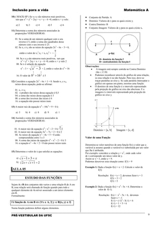 Inclusão para a vida Matemática A
PRÉ-VESTIBULAR DA UFSC 9
10) ( MACK-SP ) Se x e y são números reais positivos,
tais que x2
+ y2
+ 2xy + x + y – 6 =0, então x + y vale:
a) 2 b) 3 c) 4 d) 5 c) 6
11) Determine a soma dos números associados às
proposições VERDADEIRAS:
01. Se a soma de um número qualquer com o seu
inverso é 5, então a soma dos quadrados desse
número com o seu inverso é 23.
02. Se x1 e x2 são as raízes da equação 2x2
– 6x – 3 = 0,
então o valor de x1
2
.x2 + x1.x2
2
=
2
9
−
04. Se x e y são números reais positivos, tais que
x2
+ y2
+ 2xy + x + y – 6 =0, então x + y vale 2
08. Se x é solução da equação
x2
– 3 + 32
−x = 2, então o valor de x4
= 16
16. O valor de 2
1
3
1
168 + é 5
12) Considere a equação 2x2
– 6x + 1 = 0. Sendo x1 e x2,
raízes dessa equação, pode-se afirmar:
01. x1 ≠ x2
02. o produto das raízes dessa equação é 0,5
04. a soma das raízes dessa equação é 3
08. a soma dos inversos das raízes é 6
16. a equação não possui raízes reais
13) A maior raiz da equação x4
– 10x2
+ 9 = 0 é:
a) 3 b) 4 c) 8 d) 9 e) 1
14) Assinale a soma dos números associados às
proposições VERDADEIRAS:
01. A maior raiz da equação x6
– x3
– 2 = 0 é
3
2
02. A maior raiz da equação 3x2
– 7x + 2 = 0 é 2
04. As raízes da equação x2
– 4x + 5 = 0 estão
compreendidas entre 1 e 3
08. A soma das raízes da equação x6
– x3
– 2 = 0 é 3
16. a equação x2
– 4x + 2 = 0 não possui raízes reais
15) Determine o valor de x que satisfaz as equações:
a) xx =+− 31
b) 2123
=++ xx
AULA 05
ESTUDO DAS FUNÇÕES
Sejam A e B dois conjuntos não vazios e uma relação R de A em
B, essa relação será chamada de função quando para todo e
qualquer elemento de A estiver associado a um único elemento
em B.
Formalmente:
f é função de A em B ⇔ (∀x ∈ A, ∃| y ∈ B|(x, y) ∈ f)
Numa função podemos definir alguns elementos.
• Conjunto de Partida: A
• Domínio: Valores de x para os quais existe y.
• Contra Domínio: B
• Conjunto Imagem: Valores de y para os quais existe x.
Observações:
• A imagem está sempre contida no Contra Domínio
(Im ⊂ C.D)
• Podemos reconhecer através do gráfico de uma relação,
se essa relação é ou não função. Para isso, deve-se
traçar paralelas ao eixo y. Se cada paralela interceptar o
gráfico em apenas um ponto, teremos uma função.
• O domínio de uma função é o intervalo representado
pela projeção do gráfico no eixo das abscissas. E a
imagem é o intervalo representado pela projeção do
gráfico no eixo y.
Domínio = [a, b] Imagem = [c, d]
Valor de uma Função
Denomina-se valor numérico de uma função f(x) o valor que a
variável y assume quando a variável x é substituída por um valor
que lhe é atribuído.
Por exemplo: considere a relação y = x2
, onde cada valor
de x corresponde um único valor de y.
Assim se x = 3, então y = 9.
Podemos descrever essa situação como: f(3) = 9
Exemplo 1: Dada a função f(x) = x + 2. Calcule o valor de
f(3)
Resolução: f(x) = x + 2, devemos fazer x = 3
f(3) = 3 + 2
f(3) = 5
Exemplo 2: Dada a função f(x) = x2
- 5x + 6. Determine o
valor de f(-1).
Resolução: f(x) = x2
- 5x + 6, devemos
fazer x = -1
f(-1) = (-1)2
- 5(-1) + 6
f(-1) = 1 + 5 + 6
f(-1) = 12
 