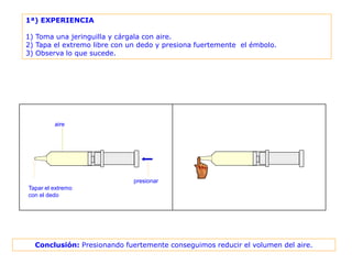 1ª) EXPERIENCIA

1) Toma una jeringuilla y cárgala con aire.
2) Tapa el extremo libre con un dedo y presiona fuertemente el émbolo.
3) Observa lo que sucede.




         aire




                              presionar
Tapar el extremo
con el dedo




  Conclusión: Presionando fuertemente conseguimos reducir el volumen del aire.
 