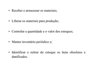• Receber e armazenar os materiais;
• Liberar os materiais para produção;
• Controlar a quantidade e o valor dos estoques;
• Manter inventário periódico e;
• Identificar e retirar do estoque os itens obsoletos e
danificados.
 