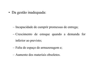 • Da gestão inadequada:
– Incapacidade de cumprir promessas de entrega;
– Crescimento de estoque quando a demanda for
inferior ao previsto;
– Falta de espaço de armazenagem e;
– Aumento dos materiais obsoletos.
 