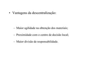 • Vantagens da descentralização:
– Maior agilidade na obtenção dos materiais;
– Proximidade com o centro de decisão local;
– Maior divisão de responsabilidade.
 