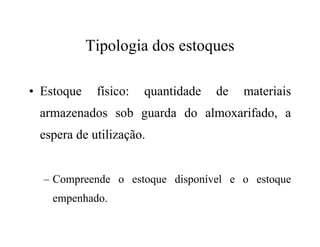 Tipologia dos estoques
• Estoque físico: quantidade de materiais
armazenados sob guarda do almoxarifado, a
espera de utilização.
– Compreende o estoque disponível e o estoque
empenhado.
 