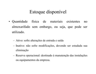 Estoque disponível
• Quantidade física de materiais existentes no
almoxarifado sem embargo, ou seja, que pode ser
utilizado.
– Ativo: sofre alterações de entrada e saída
– Inativo: não sofre modificações, devendo ser estudada sua
eliminação
– Reserva operacional: destinado à manutenção das instalações
ou equipamentos da empresa.
 
