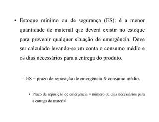 • Estoque mínimo ou de segurança (ES): é a menor
quantidade de material que deverá existir no estoque
para prevenir qualquer situação de emergência. Deve
ser calculado levando-se em conta o consumo médio e
os dias necessários para a entrega do produto.
– ES = prazo de reposição de emergência X consumo médio.
• Prazo de reposição de emergência = número de dias necessários para
a entrega do material
 