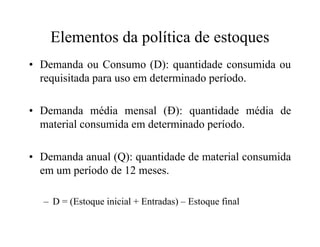 Elementos da política de estoques
• Demanda ou Consumo (D): quantidade consumida ou
requisitada para uso em determinado período.
• Demanda média mensal (Đ): quantidade média de
material consumida em determinado período.material consumida em determinado período.
• Demanda anual (Q): quantidade de material consumida
em um período de 12 meses.
– D = (Estoque inicial + Entradas) – Estoque final
 