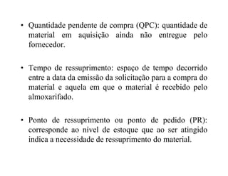 • Quantidade pendente de compra (QPC): quantidade de
material em aquisição ainda não entregue pelo
fornecedor.
• Tempo de ressuprimento: espaço de tempo decorrido
entre a data da emissão da solicitação para a compra do
material e aquela em que o material é recebido pelomaterial e aquela em que o material é recebido pelo
almoxarifado.
• Ponto de ressuprimento ou ponto de pedido (PR):
corresponde ao nível de estoque que ao ser atingido
indica a necessidade de ressuprimento do material.
 
