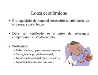 Lotes econômicos
• É a aquisição de material necessário às atividades da
empresa, a custo baixo.
• Deve ser verificado se o custo de estocagem
compensará o custo da compra.compensará o custo da compra.
• Problemas:
– Falta de espaço para armazenamento;
– Variações de preço do material;
– Natureza do material (deterioração) e;
– Natureza do consumo (variável).
 
