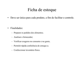 Ficha de estoque
• Deve ser única para cada produto, a fim de facilitar o controle.
• Finalidades:
– Preparar os pedidos dos alimentos;– Preparar os pedidos dos alimentos;
– Analisar o fornecedor;
– Verificar exageros no consumo e no gasto;
– Permitir rápida conferência do estoque e;
– Confeccionar inventário físico.
 