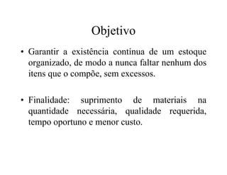 Objetivo
• Garantir a existência contínua de um estoque
organizado, de modo a nunca faltar nenhum dos
itens que o compõe, sem excessos.
• Finalidade: suprimento de materiais na
quantidade necessária, qualidade requerida,
tempo oportuno e menor custo.
 