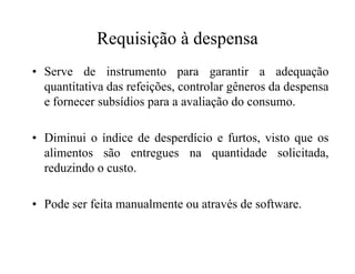 Requisição à despensa
• Serve de instrumento para garantir a adequação
quantitativa das refeições, controlar gêneros da despensa
e fornecer subsídios para a avaliação do consumo.
• Diminui o índice de desperdício e furtos, visto que os• Diminui o índice de desperdício e furtos, visto que os
alimentos são entregues na quantidade solicitada,
reduzindo o custo.
• Pode ser feita manualmente ou através de software.
 