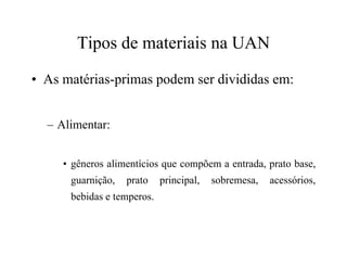 Tipos de materiais na UAN
• As matérias-primas podem ser divididas em:
– Alimentar:
• gêneros alimentícios que compõem a entrada, prato base,
guarnição, prato principal, sobremesa, acessórios,
bebidas e temperos.
 