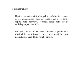 – Não alimentar:
• Diretos: materiais utilizados pelos usuários, tais como:
copos, guardanapos, forro de bandeja, palito de dente,
espeto para churrasco, talheres, sacos para lanche,
embalagens para marmita.
• Indiretos: materiais utilizados durante a produção e
distribuição das refeições, como: papel alumínio, luvas
descartáveis, papel filme, papel manteiga.
 