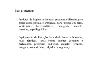 – Não alimentar:
• Produtos de higiene e limpeza: produtos utilizados para
higienização pessoal e ambiental, para limpeza em geral,
sanitizantes, bacteriostáticos, detergente, secante,
vassoura, papel higiênico.
• Equipamento de Proteção Individual: luvas de borracha,
luvas térmicas, luvas contra agentes cortantes e
perfurantes, protetores auditivos, jaquetas térmicas,
manga térmica, dedeira, calçados de segurança.
 