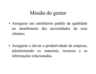 Missão do gestor
• Assegurar um satisfatório padrão de qualidade
no atendimento das necessidades de seus
clientes;
• Assegurar e elevar a produtividade da empresa,
administrando os materiais, recursos e as
informações relacionadas.
 