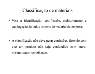 Classificação de materiais
• Visa a identificação, codificação, cadastramento e
catalogação de todos os itens de material da empresa.
• A classificação não deve gerar confusões, fazendo com
que um produto não seja confundido com outro,
mesmo sendo semelhantes.
 