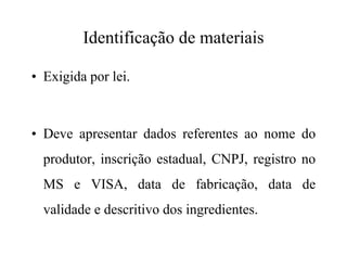 Identificação de materiais
• Exigida por lei.
• Deve apresentar dados referentes ao nome do• Deve apresentar dados referentes ao nome do
produtor, inscrição estadual, CNPJ, registro no
MS e VISA, data de fabricação, data de
validade e descritivo dos ingredientes.
 