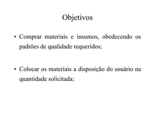 Objetivos
• Comprar materiais e insumos, obedecendo os
padrões de qualidade requeridos;
• Colocar os materiais a disposição do usuário na
quantidade solicitada;
 