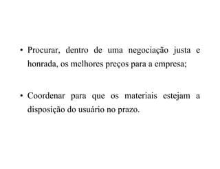 • Procurar, dentro de uma negociação justa e
honrada, os melhores preços para a empresa;
• Coordenar para que os materiais estejam a
disposição do usuário no prazo.
 
