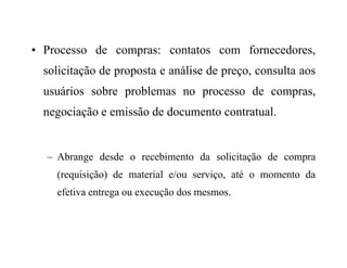 • Processo de compras: contatos com fornecedores,
solicitação de proposta e análise de preço, consulta aos
usuários sobre problemas no processo de compras,
negociação e emissão de documento contratual.
– Abrange desde o recebimento da solicitação de compra
(requisição) de material e/ou serviço, até o momento da
efetiva entrega ou execução dos mesmos.
 
