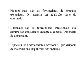 • Monopolistas: são os fornecedores de produtos
exclusivos. O interesse da aquisição parte do
comprador.
• Habituais: são os fornecedores tradicionais, que
sempre são consultados durante a compra. Dependemsempre são consultados durante a compra. Dependem
do comprador.
• Especiais: são fornecedores ocasionais, que dispõem
de materiais não disponíveis nos habituais.
 