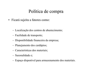 Política de compra
• Ficará sujeita a fatores como:
– Localização dos centros de abastecimento;
– Facilidade de transporte;– Facilidade de transporte;
– Disponibilidade financeira da empresa;
– Planejamento dos cardápios;
– Características dos materiais;
– Sazonalidade e;
– Espaço disponível para armazenamento dos materiais.
 