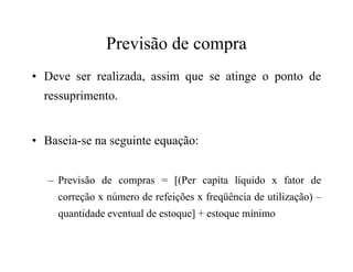 Previsão de compra
• Deve ser realizada, assim que se atinge o ponto de
ressuprimento.
• Baseia-se na seguinte equação:• Baseia-se na seguinte equação:
– Previsão de compras = [(Per capita líquido x fator de
correção x número de refeições x freqüência de utilização) –
quantidade eventual de estoque] + estoque mínimo
 