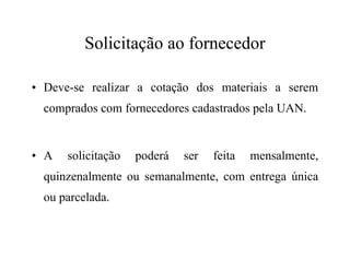 Solicitação ao fornecedor
• Deve-se realizar a cotação dos materiais a serem
comprados com fornecedores cadastrados pela UAN.
• A solicitação poderá ser feita mensalmente,
quinzenalmente ou semanalmente, com entrega única
ou parcelada.
 