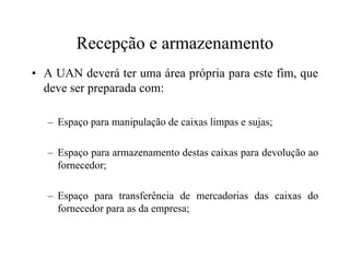 Recepção e armazenamento
• A UAN deverá ter uma área própria para este fim, que
deve ser preparada com:
– Espaço para manipulação de caixas limpas e sujas;
– Espaço para armazenamento destas caixas para devolução ao
fornecedor;
– Espaço para transferência de mercadorias das caixas do
fornecedor para as da empresa;
 