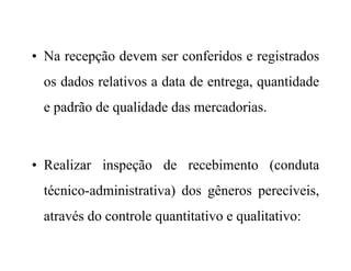 • Na recepção devem ser conferidos e registrados
os dados relativos a data de entrega, quantidade
e padrão de qualidade das mercadorias.
• Realizar inspeção de recebimento (conduta
técnico-administrativa) dos gêneros perecíveis,
através do controle quantitativo e qualitativo:
 