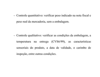 – Controle quantitativo: verificar peso indicado na nota fiscal e
peso real da mercadoria, sem a embalagem.
– Controle qualitativo: verificar as condições da embalagem, a
temperatura na entrega (CVS6/99), as características
sensoriais do produto, a data de validade, o carimbo de
inspeção, entre outras condições.
 