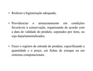 • Realizar a higienização adequada;
• Providenciar o armazenamento em condições
favoráveis à conservação, organizando de acordo com
a data de validade do produto, separados por itens, ou
seja departamentalizados.seja departamentalizados.
• Fazer o registro de entrada do produto, especificando a
quantidade e o preço, em fichas de estoque ou em
sistemas computacionais.
 