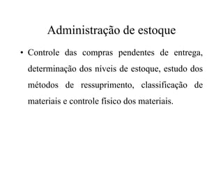 Administração de estoque
• Controle das compras pendentes de entrega,
determinação dos níveis de estoque, estudo dos
métodos de ressuprimento, classificação demétodos de ressuprimento, classificação de
materiais e controle físico dos materiais.
 