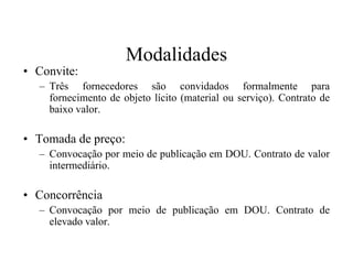 Modalidades
• Convite:
– Três fornecedores são convidados formalmente para
fornecimento de objeto lícito (material ou serviço). Contrato de
baixo valor.
• Tomada de preço:• Tomada de preço:
– Convocação por meio de publicação em DOU. Contrato de valor
intermediário.
• Concorrência
– Convocação por meio de publicação em DOU. Contrato de
elevado valor.
 