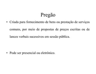 Pregão
• Criada para fornecimento de bens ou prestação de serviços
comuns, por meio de propostas de preços escritas ou de
lances verbais sucessivos em sessão pública.lances verbais sucessivos em sessão pública.
• Pode ser presencial ou eletrônico.
 