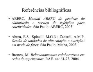 Referências bibliográficas
• ABERC. Manual ABERC de práticas de
elaboração e serviço de refeições para
coletividades. São Paulo: ABERC, 2003.
• Abreu, E.S.; Spinelli, M.G.N.; Zanardi, A.M.P.• Abreu, E.S.; Spinelli, M.G.N.; Zanardi, A.M.P.
Gestão de unidades de alimentação e nutrição:
um modo de fazer. São Paulo: Metha, 2003.
• Bronzo, M. Relacionamentos colaborativos em
redes de suprimentos. RAE. 44: 61-73, 2004.
 