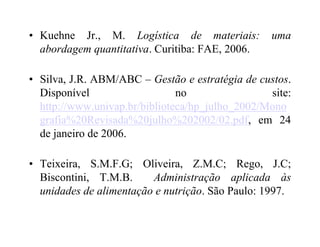 • Kuehne Jr., M. Logística de materiais: uma
abordagem quantitativa. Curitiba: FAE, 2006.
• Silva, J.R. ABM/ABC – Gestão e estratégia de custos.
Disponível no site:
http://www.univap.br/biblioteca/hp_julho_2002/Mono
grafia%20Revisada%20julho%202002/02.pdf, em 24grafia%20Revisada%20julho%202002/02.pdf, em 24
de janeiro de 2006.
• Teixeira, S.M.F.G; Oliveira, Z.M.C; Rego, J.C;
Biscontini, T.M.B. Administração aplicada às
unidades de alimentação e nutrição. São Paulo: 1997.
 